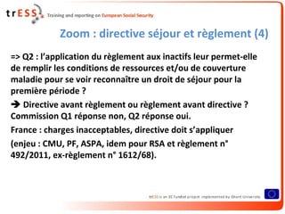 Zoom : directive séjour et règlement (4)
=> Q2 : l’application du règlement aux inactifs leur permet-elle
de remplir les conditions de ressources et/ou de couverture
maladie pour se voir reconnaître un droit de séjour pour la
première période ?
 Directive avant règlement ou règlement avant directive ?
Commission Q1 réponse non, Q2 réponse oui.
France : charges inacceptables, directive doit s’appliquer
(enjeu : CMU, PF, ASPA, idem pour RSA et règlement n°
492/2011, ex-règlement n° 1612/68).
 