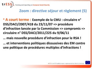 Zoom : directive séjour et règlement (5)

• A court terme : Exemple de la CMU : circulaire n°
DSS/DACI/2007/418 du 23/11/07 => procédure
d’infraction lancée par la Commission => compromis =>
circulaire n° DSS/DACI/2011/225 du 9/06/11
… mais nouvelle procédure d’infraction pour le RSA !
… et interventions politiques dissuasives des EM contre
une politique de procédures multiples d’infractions !
 