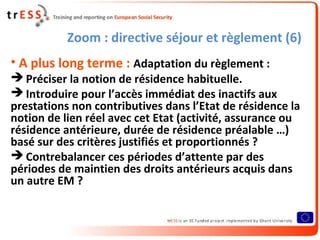 Zoom : directive séjour et règlement (6)
• A plus long terme : Adaptation du règlement :
 Préciser la notion de résidence habituelle.
 Introduire pour l’accès immédiat des inactifs aux
prestations non contributives dans l’Etat de résidence la
notion de lien réel avec cet Etat (activité, assurance ou
résidence antérieure, durée de résidence préalable …)
basé sur des critères justifiés et proportionnés ?
 Contrebalancer ces périodes d’attente par des
périodes de maintien des droits antérieurs acquis dans
un autre EM ?
 