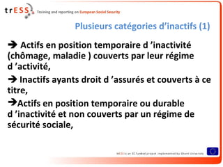 Plusieurs catégories d’inactifs (1)
 Actifs en position temporaire d ’inactivité
(chômage, maladie ) couverts par leur régime
d ’activité,
 Inactifs ayants droit d ’assurés et couverts à ce
titre,
Actifs en position temporaire ou durable
d ’inactivité et non couverts par un régime de
sécurité sociale,
 