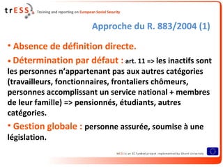 Approche du R. 883/2004 (1)
• Absence de définition directe.
• Détermination par défaut : art. 11 => les inactifs sont
les personnes n’appartenant pas aux autres catégories
(travailleurs, fonctionnaires, frontaliers chômeurs,
personnes accomplissant un service national + membres
de leur famille) => pensionnés, étudiants, autres
catégories.
• Gestion globale : personne assurée, soumise à une
législation.
 