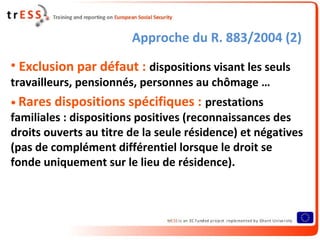 Approche du R. 883/2004 (2)
• Exclusion par défaut : dispositions visant les seuls
travailleurs, pensionnés, personnes au chômage …
• Rares   dispositions spécifiques : prestations
familiales : dispositions positives (reconnaissances des
droits ouverts au titre de la seule résidence) et négatives
(pas de complément différentiel lorsque le droit se
fonde uniquement sur le lieu de résidence).
 