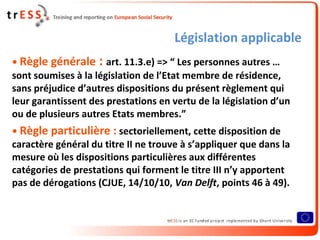 Législation applicable
• Règle générale : art. 11.3.e) => “ Les personnes autres …
sont soumises à la législation de l’Etat membre de résidence,
sans préjudice d’autres dispositions du présent règlement qui
leur garantissent des prestations en vertu de la législation d’un
ou de plusieurs autres Etats membres.”
• Règle particulière : sectoriellement, cette disposition de
caractère général du titre II ne trouve à s’appliquer que dans la
mesure où les dispositions particulières aux différentes
catégories de prestations qui forment le titre III n’y apportent
pas de dérogations (CJUE, 14/10/10, Van Delft, points 46 à 49).
 