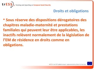 Droits et obligations

• Sous réserve des dispositions dérogatoires des
chapitres maladie-maternité et prestations
familiales qui peuvent leur être applicables, les
inactifs relèvent normalement de la législation de
l’EM de résidence en droits comme en
obligations.
 