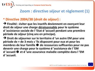 Zoom : directive séjour et règlement (1)
• Directive 2004/38 (droit de séjour) :
 Finalité : éviter que les inactifs deviennent en exerçant leur
droit de séjour une charge déraisonnable pour le système
d ’assistance sociale de l ’Etat d ’accueil pendant une première
période de séjour (cinq ans en principe).
 Droit de séjourner sur le territoire d ’un autre EM pour une
période de + de 3 mois s ’ils disposent pour eux et pour les
membres de leur famille  de ressources suffisantes pour ne pas
devenir une charge pour le système d ’assistance de l ’EM
d ’accueil  et d ’une assurance maladie complète dans l ’EM
d ’accueil.
 