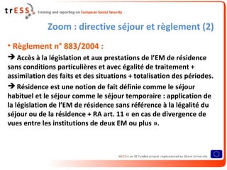 Zoom : directive séjour et règlement (2)
• Règlement n° 883/2004 :
 Accès à la législation et aux prestations de l’EM de résidence
sans conditions particulières et avec égalité de traitement +
assimilation des faits et des situations + totalisation des périodes.
 Résidence est une notion de fait définie comme le séjour
habituel et le séjour comme le séjour temporaire : application de
la législation de l’EM de résidence sans référence à la légalité du
séjour ou de la résidence + RA art. 11 « en cas de divergence de
vues entre les institutions de deux EM ou plus ».
 
