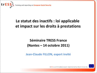 Le statut des inactifs : loi applicable
et impact sur les droits à prestations


         Séminaire TRESS France
       (Nantes – 14 octobre 2011)

      Jean-Claude FILLON, expert invité
 