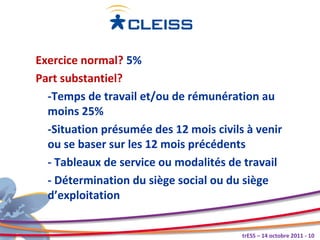 Exercice normal? 5%
Part substantiel?
  -Temps de travail et/ou de rémunération au
  moins 25%
  -Situation présumée des 12 mois civils à venir
  ou se baser sur les 12 mois précédents
  - Tableaux de service ou modalités de travail
  - Détermination du siège social ou du siège
  d’exploitation


                                        trESS – 14 octobre 2011 - 10
 