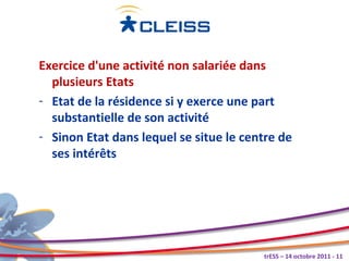 Exercice d'une activité non salariée dans
  plusieurs Etats
- Etat de la résidence si y exerce une part
  substantielle de son activité
- Sinon Etat dans lequel se situe le centre de
  ses intérêts




                                        trESS – 14 octobre 2011 - 11
 