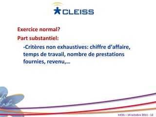 Exercice normal?
Part substantiel:
  -Critères non exhaustives: chiffre d’affaire,
  temps de travail, nombre de prestations
  fournies, revenu,…




                                         trESS – 14 octobre 2011 - 12
 