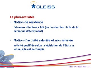 La pluri-activités
- Notion de résidence
  faisceaux d’indices + fait (en dernier lieu choix de la
  personne déterminant)


- Notion d’activité salariée et non salariée
  activité qualifiée selon la législation de l’Etat sur
  lequel elle est accomplie




                                                  trESS – 14 octobre 2011 - 14
 