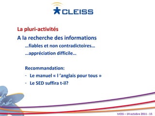 La pluri-activités
A la recherche des informations
   …fiables et non contradictoires…
   …appréciation difficile…

   Recommandation:
   - Le manuel « l ’anglais pour tous »
   - Le SED suffira t-il?




                                          trESS – 14 octobre 2011 - 15
 