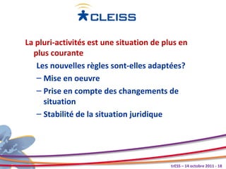 La pluri-activités est une situation de plus en
  plus courante
   Les nouvelles règles sont-elles adaptées?
   – Mise en oeuvre
   – Prise en compte des changements de
     situation
   – Stabilité de la situation juridique




                                          trESS – 14 octobre 2011 - 18
 