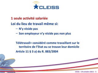 1 seule activité salariée
Loi du lieu de travail même si:
   – N’y réside pas
   – Son employeur n’y réside pas non plus

   Télétravail= considéré comme travaillant sur le
     territoire de l’Etat ou se trouve leur domicile
   Article 11 § 3 a) du R. 883/2004




                                                trESS – 14 octobre 2011 - 3
 