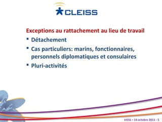 Exceptions au rattachement au lieu de travail
 Détachement
 Cas particuliers: marins, fonctionnaires,
  personnels diplomatiques et consulaires
 Pluri-activités




                                     trESS – 14 octobre 2011 - 5
 