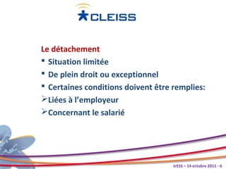 Le détachement
 Situation limitée
 De plein droit ou exceptionnel
 Certaines conditions doivent être remplies:
Liées à l’employeur
Concernant le salarié




                                    trESS – 14 octobre 2011 - 6
 