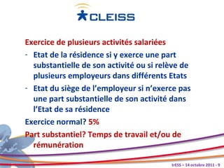 Exercice de plusieurs activités salariées
- Etat de la résidence si y exerce une part
  substantielle de son activité ou si relève de
  plusieurs employeurs dans différents Etats
- Etat du siège de l’employeur si n’exerce pas
  une part substantielle de son activité dans
  l’Etat de sa résidence
Exercice normal? 5%
Part substantiel? Temps de travail et/ou de
  rémunération

                                         trESS – 14 octobre 2011 - 9
 