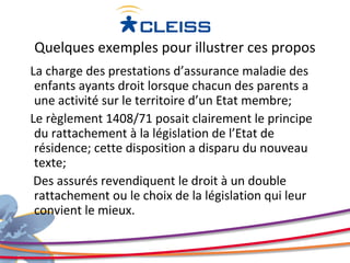 Quelques exemples pour illustrer ces propos
La charge des prestations d’assurance maladie des
 enfants ayants droit lorsque chacun des parents a
 une activité sur le territoire d’un Etat membre;
Le règlement 1408/71 posait clairement le principe
 du rattachement à la législation de l’Etat de
 résidence; cette disposition a disparu du nouveau
 texte;
 Des assurés revendiquent le droit à un double
 rattachement ou le choix de la législation qui leur
 convient le mieux.
 