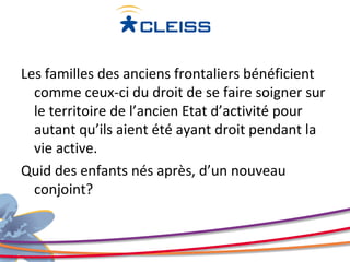 Les familles des anciens frontaliers bénéficient
  comme ceux-ci du droit de se faire soigner sur
  le territoire de l’ancien Etat d’activité pour
  autant qu’ils aient été ayant droit pendant la
  vie active.
Quid des enfants nés après, d’un nouveau
  conjoint?
 
