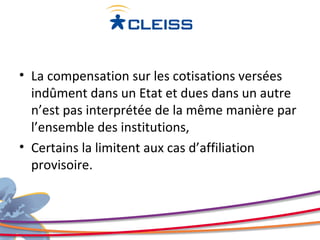 • La compensation sur les cotisations versées
  indûment dans un Etat et dues dans un autre
  n’est pas interprétée de la même manière par
  l’ensemble des institutions,
• Certains la limitent aux cas d’affiliation
  provisoire.
 