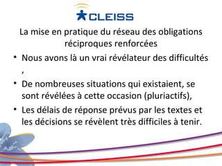 La mise en pratique du réseau des obligations
              réciproques renforcées
• Nous avons là un vrai révélateur des difficultés
   ,
• De nombreuses situations qui existaient, se
   sont révélées à cette occasion (pluriactifs),
• Les délais de réponse prévus par les textes et
   les décisions se révèlent très difficiles à tenir.
 