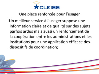 Une place renforcée pour l’usager
Un meilleur service à l’usager suppose une
information claire et de qualité sur des sujets
parfois ardus mais aussi un renforcement de
la coopération entre les administrations et les
institutions pour une application efficace des
dispositifs de coordination;
 