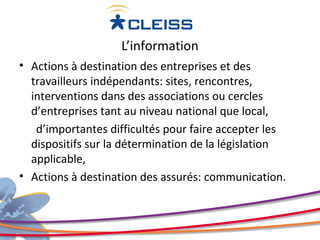 L’information
• Actions à destination des entreprises et des
  travailleurs indépendants: sites, rencontres,
  interventions dans des associations ou cercles
  d’entreprises tant au niveau national que local,
   d’importantes difficultés pour faire accepter les
  dispositifs sur la détermination de la législation
  applicable,
• Actions à destination des assurés: communication.
 