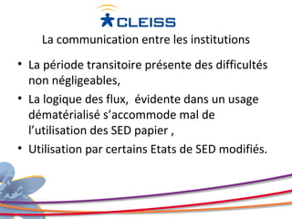 La communication entre les institutions
• La période transitoire présente des difficultés
  non négligeables,
• La logique des flux, évidente dans un usage
  dématérialisé s’accommode mal de
  l’utilisation des SED papier ,
• Utilisation par certains Etats de SED modifiés.
 