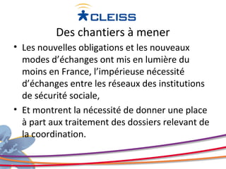 Des chantiers à mener
• Les nouvelles obligations et les nouveaux
  modes d’échanges ont mis en lumière du
  moins en France, l’impérieuse nécessité
  d’échanges entre les réseaux des institutions
  de sécurité sociale,
• Et montrent la nécessité de donner une place
  à part aux traitement des dossiers relevant de
  la coordination.
 