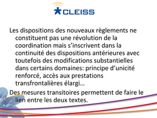 Les dispositions des nouveaux règlements ne
  constituent pas une révolution de la
  coordination mais s’inscrivent dans la
  continuité des dispositions antérieures avec
  toutefois des modifications substantielles
  dans certains domaines: principe d’unicité
  renforcé, accès aux prestations
  transfrontalières élargi…
Des mesures transitoires permettent de faire le
  lien entre les deux textes.
 