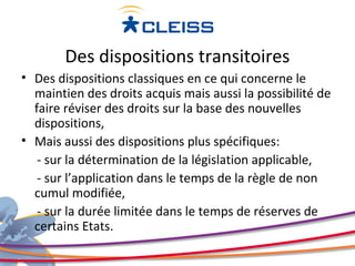 Des dispositions transitoires
• Des dispositions classiques en ce qui concerne le
  maintien des droits acquis mais aussi la possibilité de
  faire réviser des droits sur la base des nouvelles
  dispositions,
• Mais aussi des dispositions plus spécifiques:
   - sur la détermination de la législation applicable,
   - sur l’application dans le temps de la règle de non
  cumul modifiée,
   - sur la durée limitée dans le temps de réserves de
  certains Etats.
 