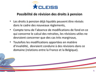 Possibilité de révision des droits à pension
• Les droits à pension déjà liquidés peuvent être révisés
  dans le cadre des nouveaux règlements,
• Compte tenu de l’absence de modifications de fond en ce
  qui concerne le calcul des retraites, les révisions utiles ne
  devraient concerner que des cas très marginaux,
• Toutefois les modifications apportées en matière
  d’invalidité, devraient conduire à des révisions dans ce
  domaine (relations entre la France et la Belgique).




                                                                  5
 