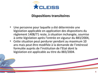 Dispositions transitoires

• Une personne pour laquelle a été déterminée une
  législation applicable en application des dispositions du
  règlement 1408/71 reste, à situation inchangée, soumise
  à cette législation après l’entrée en vigueur du 883/2004,
• Cette situation peut perdurer pendant au maximum 10
  ans mais peut être modifiée à la demande de l’intéressé
  formulée auprès de l’institution de l’Etat dont la
  législation est applicable au titre du 883/2004.




                                                               6
 