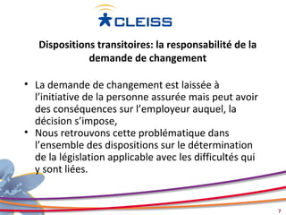 Dispositions transitoires: la responsabilité de la
              demande de changement

• La demande de changement est laissée à
  l’initiative de la personne assurée mais peut avoir
  des conséquences sur l’employeur auquel, la
  décision s’impose,
• Nous retrouvons cette problématique dans
  l’ensemble des dispositions sur le détermination
  de la législation applicable avec les difficultés qui
  y sont liées.


                                                          7
 
