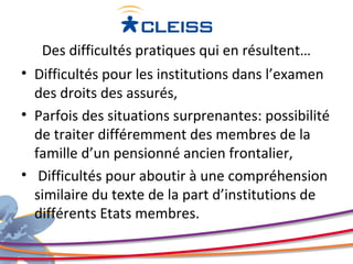 Des difficultés pratiques qui en résultent…
• Difficultés pour les institutions dans l’examen
  des droits des assurés,
• Parfois des situations surprenantes: possibilité
  de traiter différemment des membres de la
  famille d’un pensionné ancien frontalier,
• Difficultés pour aboutir à une compréhension
  similaire du texte de la part d’institutions de
  différents Etats membres.
 