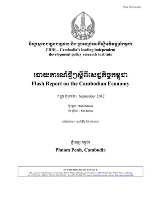 ISSN 1810-6358




វិទ សានបណ្ដុះបណា្ដល និង ្រសាវ្រជាវេដើម ីអភិវឌ ន៍កម្ពុជា
                     CDRI—Cambodia’s leading independent
                      development policy research institute




      របាយការណ៍ថ្មីៗស្តីពីេសដ្ឋកិចកម្ពុជា
                                  ្ច
    Flash Report on the Cambodian Economy

                                   កញ ២០១២ /
                                     ញ                        September 2012

                                                រតន វឌ ន / Roth Vathana
                                                 ័

                                                 ប៉ុន ដូរ ី   ¼ Pon Dorina

                                         បកែ្របេ      យ៖ យូ សិទីរទធ និង េខង េសង
                                                                ធ ិ




                                                     ភនេពញ កមពុជ
                                                       ំ

                                 Phnom Penh, Cambodia


                                           TO SUBSCRIBE, PLEASE CONTACT:
 Office address: #56, Street 315, Tuol Kork, Phnom Penh, Cambodia; postal address: CDRI, PO Box 622 Phnom Penh, Cambodia;
tel: (855-23) 881-384/881-701/881-916/883-603 ; fax: (855-23) 880-734 ; email: pubs@cdri.org.kh; website: http://www.cdri.org.kh
 