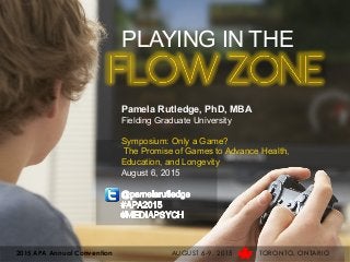PLAYING IN THE
FLOW ZONE
Pamela Rutledge, PhD, MBA
Fielding Graduate University
Symposium: Only a Game?
The Promise of Games to Advance Health,
Education, and Longevity
August 6, 2015
2015 APA Annual Convention AUGUST 6-9, 2015 TORONTO, ONTARIO
 