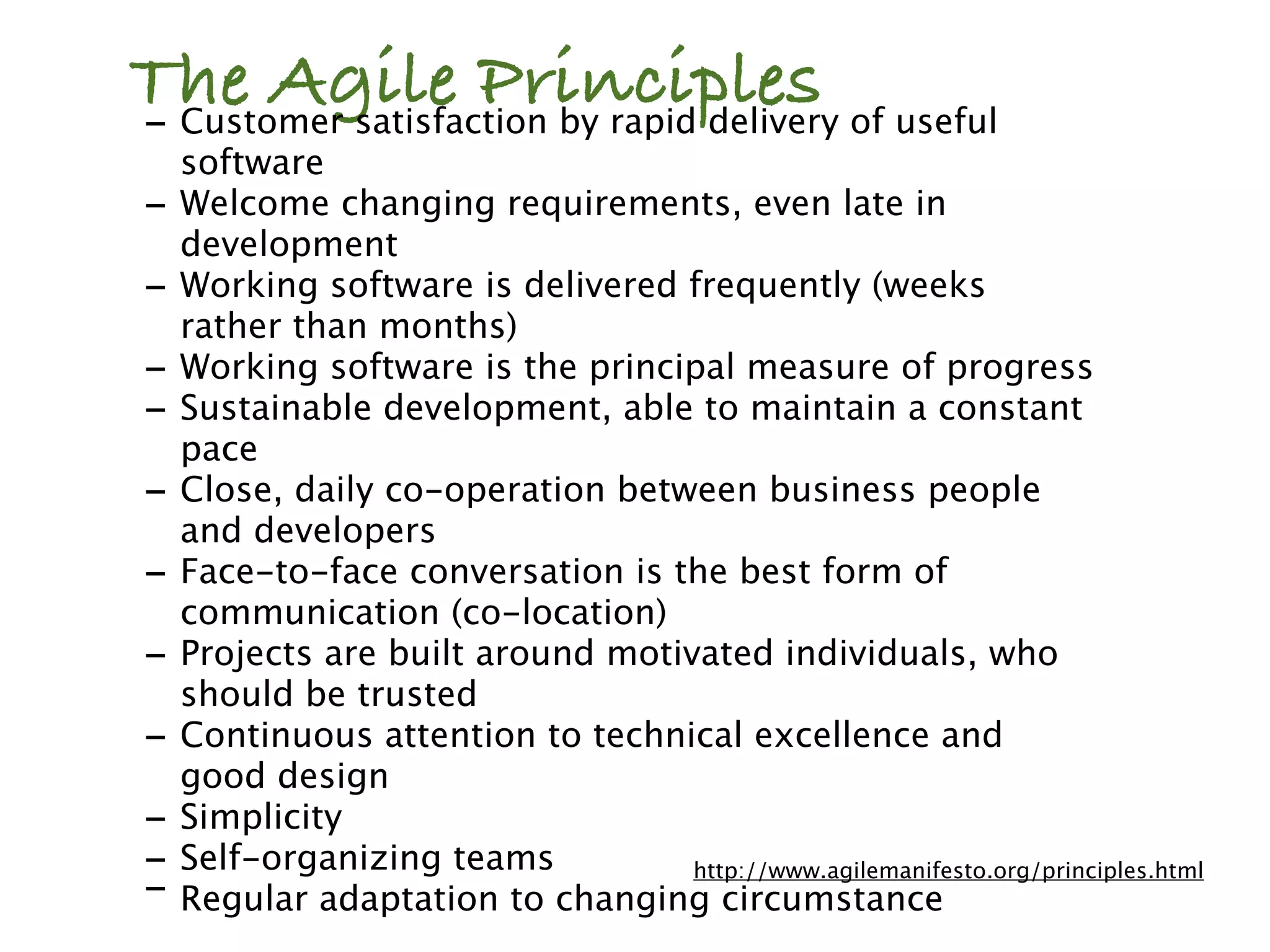 The Agile Principles of useful
- Customer satisfaction by rapid delivery
    software
-   Welcome changing requirements, even late in
    development
-   Working software is delivered frequently (weeks
    rather than months)
-   Working software is the principal measure of progress
-   Sustainable development, able to maintain a constant
    pace
-   Close, daily co-operation between business people
    and developers
-   Face-to-face conversation is the best form of
    communication (co-location)
-   Projects are built around motivated individuals, who
    should be trusted
-   Continuous attention to technical excellence and
    good design
-   Simplicity
-   Self-organizing teams          http://www.agilemanifesto.org/principles.html
-   Regular adaptation to changing circumstance
 