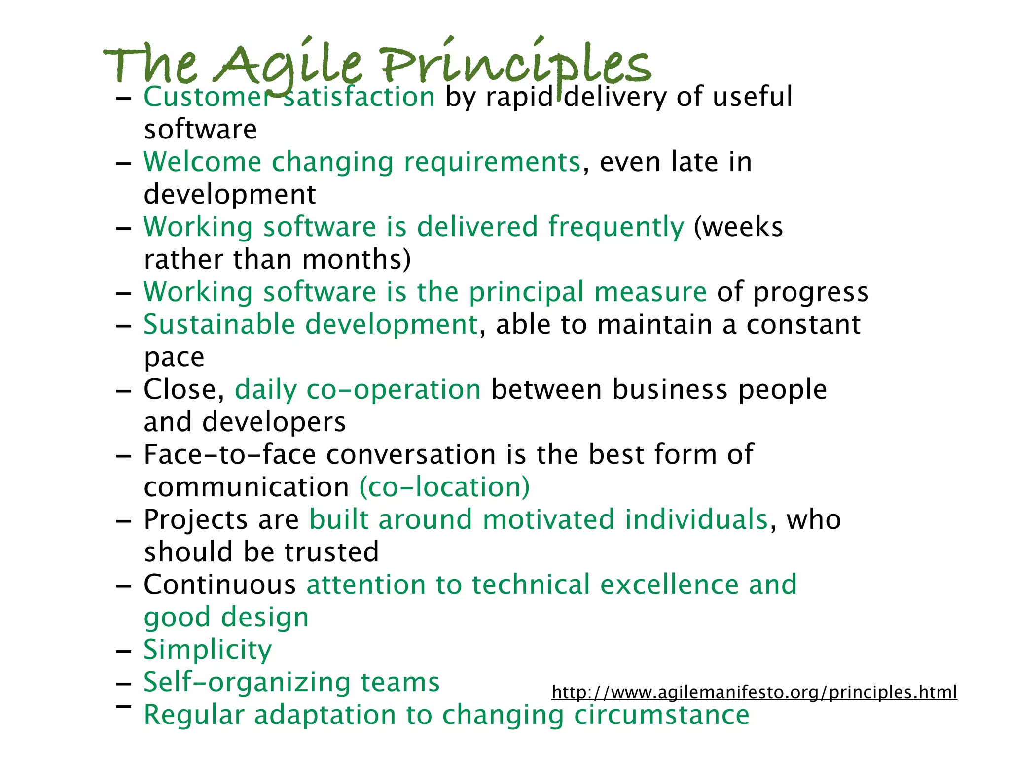 The Agile Principles of useful
- Customer satisfaction by rapid delivery
    software
-   Welcome changing requirements, even late in
    development
-   Working software is delivered frequently (weeks
    rather than months)
-   Working software is the principal measure of progress
-   Sustainable development, able to maintain a constant
    pace
-   Close, daily co-operation between business people
    and developers
-   Face-to-face conversation is the best form of
    communication (co-location)
-   Projects are built around motivated individuals, who
    should be trusted
-   Continuous attention to technical excellence and
    good design
-   Simplicity
-   Self-organizing teams          http://www.agilemanifesto.org/principles.html
-   Regular adaptation to changing circumstance
 