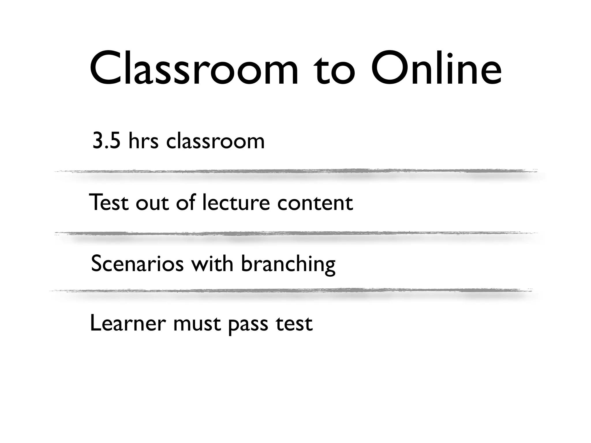 Classroom to Online
3.5 hrs classroom

Test out of lecture content

Scenarios with branching

Learner must pass test
 