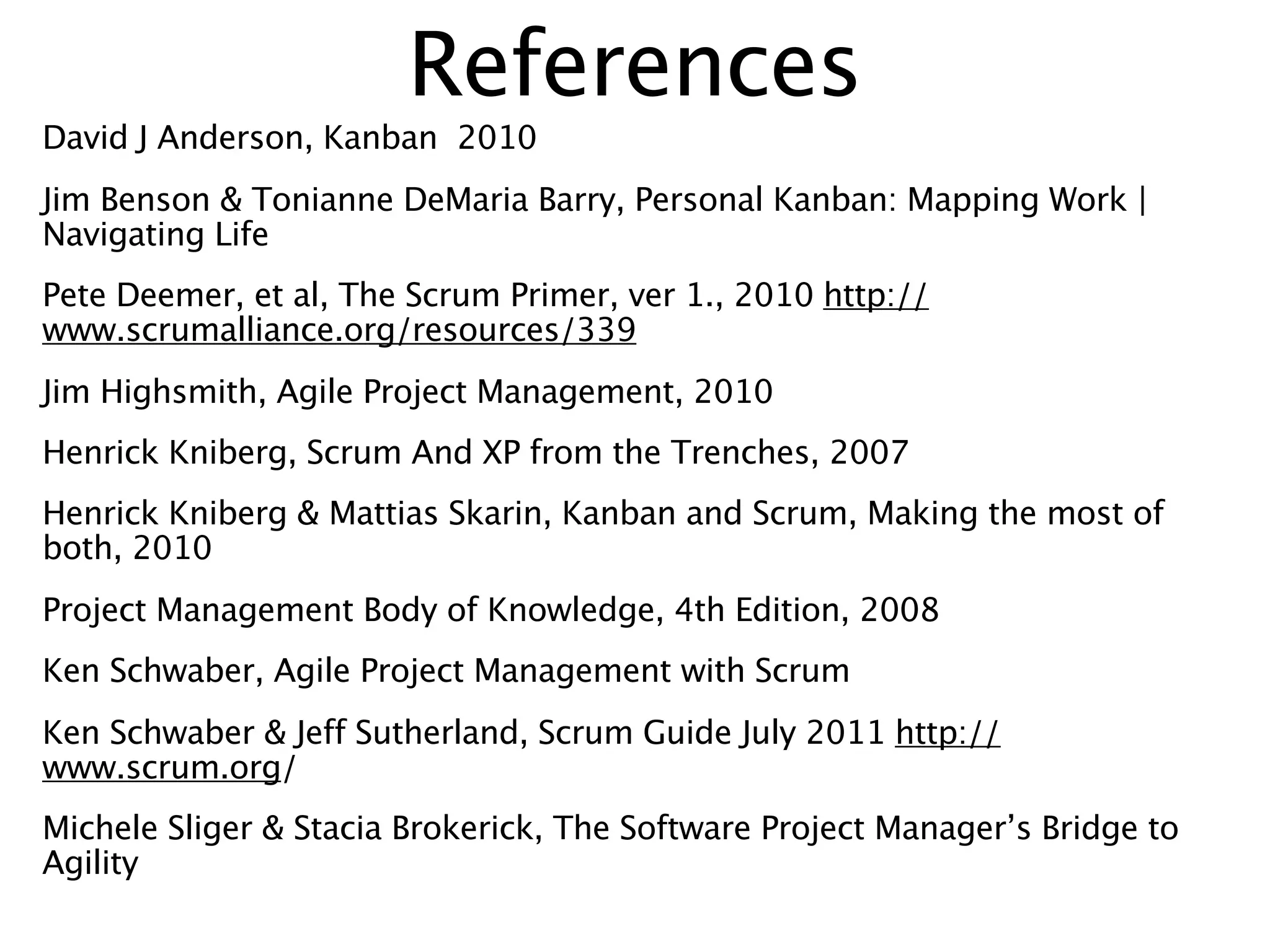 References
David J Anderson, Kanban 2010
Jim Benson & Tonianne DeMaria Barry, Personal Kanban: Mapping Work |
Navigating Life
Pete Deemer, et al, The Scrum Primer, ver 1., 2010 http://
www.scrumalliance.org/resources/339
Jim Highsmith, Agile Project Management, 2010
Henrick Kniberg, Scrum And XP from the Trenches, 2007
Henrick Kniberg & Mattias Skarin, Kanban and Scrum, Making the most of
both, 2010
Project Management Body of Knowledge, 4th Edition, 2008
Ken Schwaber, Agile Project Management with Scrum
Ken Schwaber & Jeff Sutherland, Scrum Guide July 2011 http://
www.scrum.org/
Michele Sliger & Stacia Brokerick, The Software Project Manager’s Bridge to
Agility
 