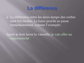   La différence entre les deux temps des verbes
    sont très faciles. Le futur proche se passe
    immédiatement, comme l’exemple:

Après je finis laver la vaisselle, je vais aller au
  supermarché.
 