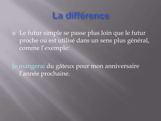    Le futur simple se passe plus loin que le futur
    proche ou est utilisé dans un sens plus général,
    comme l’exemple:

Je mangerai du gâteux pour mon anniversaire
   l’année prochaine.
 