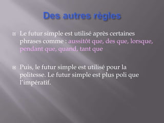    Le futur simple est utilisé après certaines
    phrases comme : aussitôt que, des que, lorsque,
    pendant que, quand, tant que

   Puis, le futur simple est utilisé pour la
    politesse. Le futur simple est plus poli que
    l’impératif.
 