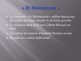    La chanson « Et Maintenant » utilise beaucoup
    de verbes au futur simple et au futur proche
   La chanson était écrit par Gilbert Bécaud en
    1961
   On utilise la version d’Isabelle Boulay en bas
   Écouter les verbes différents!
 