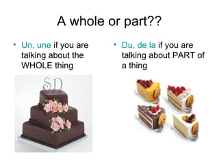 A whole or part??
• Un, une if you are
talking about the
WHOLE thing
• Du, de la if you are
talking about PART of
a thing
 