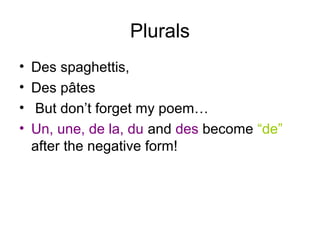 Plurals
• Des spaghettis,
• Des pâtes
• But don’t forget my poem…
• Un, une, de la, du and des become “de”
after the negative form!
 