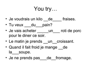 You try…
• Je voudrais un kilo __de____ fraises.
• Tu veux ___du___pain?
• Je vais acheter _____un___ roti de porc
pour le diner ce soir.
• Le matin je prends __un__croissant.
• Quand il fait froid je mange __de
la___soupe.
• Je ne prends pas___de__fromage.
 