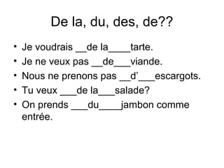 De la, du, des, de??
• Je voudrais __de la____tarte.
• Je ne veux pas __de___viande.
• Nous ne prenons pas __d’___escargots.
• Tu veux ___de la___salade?
• On prends ___du____jambon comme
entrée.
 