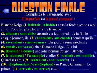 Complétez le paragraphe avec l’imparfait   ou   le passé composé   : Blanche Neige ( 1.  habitait  /  a habité ) dans la forêt avec ses sept amis.  Tous les jours les amis de Blanche ( 2.  allaient  /  sont allés ) ensemble à leur travail.  À la fin de chaque journée, ils  ( 3.  chantaient  /  ont chanté ) pendant qu’ils ( 4.  revenaient  /  sont revenus ).  Un jour, la reine méchante ( 5.  venait  /  est venue ) chez Blanche Neige.  Elle lui ( 6.  donnait  /  a donné ) une jolie pomme rouge.  Blanche ( 7.  la mangeait  /  l’a mangée ) et elle ( 8.  tombait  /  est tombée ).  Quand ses amis ( 9.  rentraient  /  sont rentrés ), ils ( 10.  téléphonaient  /  ont téléphoné ) au Prince Charmant.  Le prince  ( 11.  arrivait  /  est arrivé ) et…  FIN (source: http://fog.ccsf.cc.ca.us/~creitan/blanche.htm) 